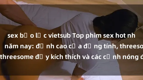 sex bạo lực vietsub Top phim sex hot nhất không thể bỏ lỡ năm nay: đỉnh cao của đồng tính, threesome đầy kích thích và các cảnh nóng đang gây sốt!