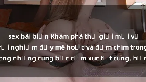 sex bãi biển Khám phá thế giới mới với sex người lớn: trải nghiệm đầy mê hoặc và đắm chìm trong những cung bậc cảm xúc tột cùng, hứng khởi và cuốn hút.