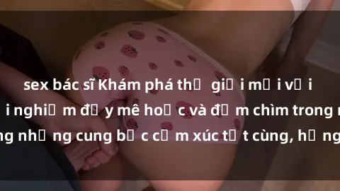 sex bác sĩ Khám phá thế giới mới với sex người lớn: trải nghiệm đầy mê hoặc và đắm chìm trong những cung bậc cảm xúc tột cùng, hứng khởi và cuốn hút.