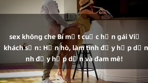 sex không che Bí mật cuộc hẹn gái Việt lần đầu ở khách sạn: Hẹn hò, làm tình đầy hấp dẫn và đam mê!