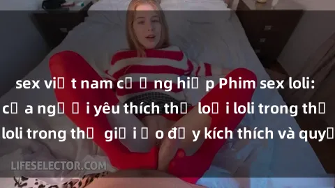 sex việt nam cưỡng hiếp Phim sex loli: thỏa mãn đam mê của người yêu thích thể loại loli trong thế giới ảo đầy kích thích và quyến rũ.