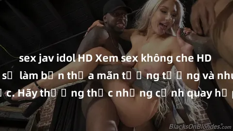 sex jav idol HD Xem sex không che HD miễn phí đảm bảo sẽ làm bạn thỏa mãn tưởng tượng và nhu cầu tình dục. Hãy thưởng thức những cảnh quay hấp dẫn và mãnh liệt ngay bây giờ!