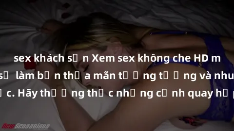 sex khách sạn Xem sex không che HD miễn phí đảm bảo sẽ làm bạn thỏa mãn tưởng tượng và nhu cầu tình dục. Hãy thưởng thức những cảnh quay hấp dẫn và mãnh liệt ngay bây giờ!