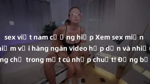 sex việt nam cưỡng hiếp Xem sex miễn phí: Cùng trải nghiệm với hàng ngàn video hấp dẫn và nhiều thể loại đa dạng chỉ trong một cú nhấp chuột! Đừng bỏ lỡ cơ hội thưởng thức tuyệt vời này ngay hôm nay!