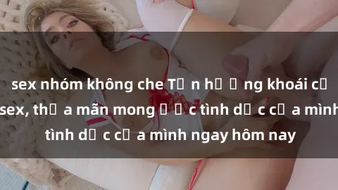sex nhóm không che Tận hưởng khoái cảm với gái xinh sex, thỏa mãn mong ước tình dục của mình ngay hôm nay