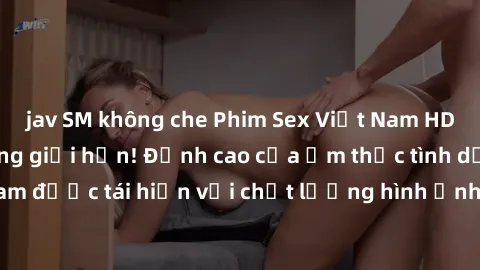 jav SM không che Phim Sex Việt Nam HD - Xem ngay và không giới hạn! Đỉnh cao của ẩm thực tình dục Việt Nam được tái hiện với chất lượng hình ảnh sắc nét. Hãy thưởng thức ngay!