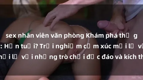sex nhân viên văn phòng Khám phá thế giới sex trực tuyến: Hơn tuổi? Trải nghiệm cảm xúc mới lạ với những trò chơi độc đáo và kích thích người lớn