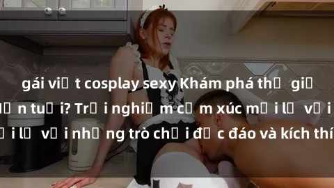 gái việt cosplay sexy Khám phá thế giới sex trực tuyến: Hơn tuổi? Trải nghiệm cảm xúc mới lạ với những trò chơi độc đáo và kích thích người lớn