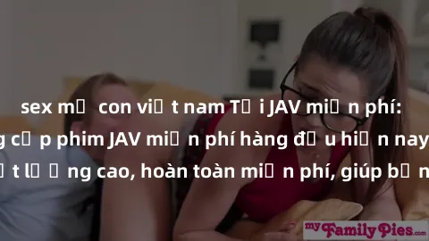 sex mẹ con việt nam Tải JAV miễn phí: Các trang web cung cấp phim JAV miễn phí hàng đầu hiện nay. Các tác phẩm chất lượng cao, hoàn toàn miễn phí, giúp bạn thỏa mãn niềm đam mê mà không tốn kém.