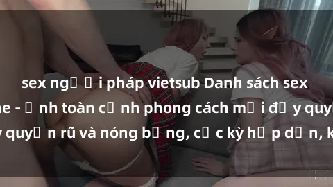 sex người pháp vietsub Danh sách sex Việt Nam không che - Ảnh toàn cảnh phong cách mới đầy quyến rũ và nóng bỏng, cực kỳ hấp dẫn, không thể bỏ qua!