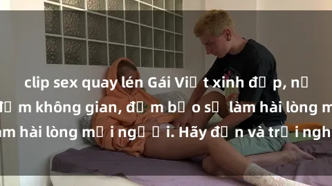 clip sex quay lén Gái Việt xinh đẹp, nồng nàn làm tình say đắm không gian, đảm bảo sẽ làm hài lòng mọi người. Hãy đến và trải nghiệm ngay!
