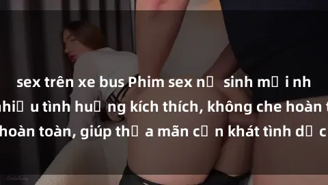sex trên xe bus Phim sex nữ sinh mới nhất: Trải nghiệm nhiều tình huống kích thích, không che hoàn toàn, giúp thỏa mãn cơn khát tình dục của các bạn trẻ