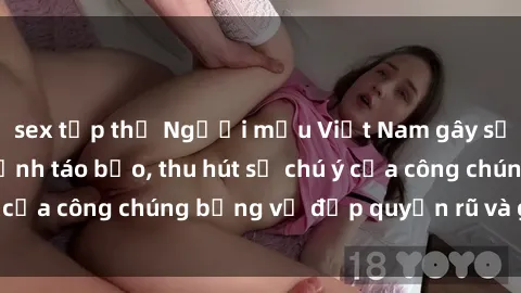 sex tập thể Người mẫu Việt Nam gây sốt với loạt shoot ảnh táo bạo, thu hút sự chú ý của công chúng bằng vẻ đẹp quyến rũ và gợi cảm.