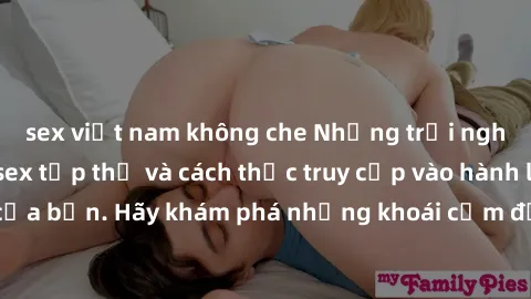 sex việt nam không che Những trải nghiệm mới lạ với sex tập thể và cách thức truy cập vào hành lang đam mê của bạn. Hãy khám phá những khoái cảm đầy kích thích với tập thể hấp dẫn!