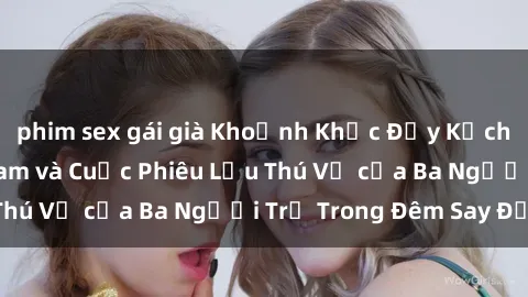 phim sex gái già Khoảnh Khắc Đầy Kịch Tính: Sex  Việt Nam và Cuộc Phiêu Lưu Thú Vị của Ba Người Trẻ Trong Đêm Say Đắm