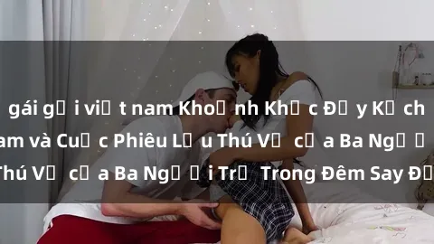 gái gọi việt nam Khoảnh Khắc Đầy Kịch Tính: Sex  Việt Nam và Cuộc Phiêu Lưu Thú Vị của Ba Người Trẻ Trong Đêm Say Đắm