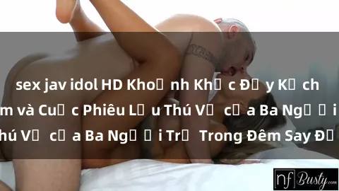 sex jav idol HD Khoảnh Khắc Đầy Kịch Tính: Sex  Việt Nam và Cuộc Phiêu Lưu Thú Vị của Ba Người Trẻ Trong Đêm Say Đắm