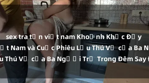 sex tra tấn việt nam Khoảnh Khắc Đầy Kịch Tính: Sex  Việt Nam và Cuộc Phiêu Lưu Thú Vị của Ba Người Trẻ Trong Đêm Say Đắm