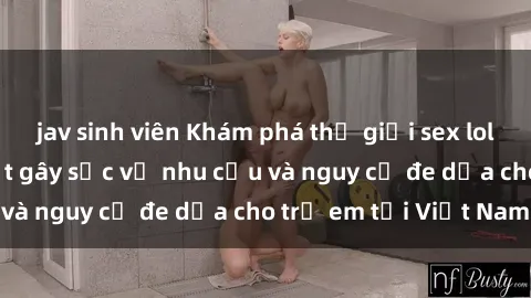 jav sinh viên Khám phá thế giới sex loli Việt Nam: Sự thật gây sốc về nhu cầu và nguy cơ đe dọa cho trẻ em tại Việt Nam