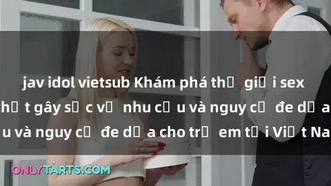 jav idol vietsub Khám phá thế giới sex loli Việt Nam: Sự thật gây sốc về nhu cầu và nguy cơ đe dọa cho trẻ em tại Việt Nam