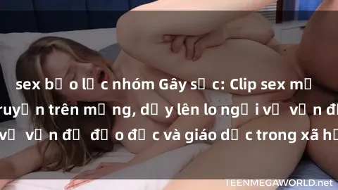 sex bạo lực nhóm Gây sốc: Clip sex mẹ con Việt Nam lan truyền trên mạng, dấy lên lo ngại về vấn đề đạo đức và giáo dục trong xã hội hiện nay.