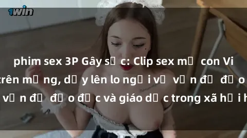 phim sex 3P Gây sốc: Clip sex mẹ con Việt Nam lan truyền trên mạng, dấy lên lo ngại về vấn đề đạo đức và giáo dục trong xã hội hiện nay.