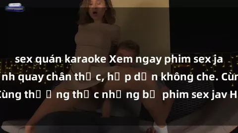 sex quán karaoke Xem ngay phim sex jav HD với những cảnh quay chân thực, hấp dẫn không che. Cùng thưởng thức những bộ phim sex jav HD hot nhất hiện nay!