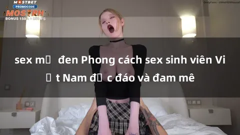 sex mỹ đen Phong cách sex sinh viên Việt Nam độc đáo và đam mê