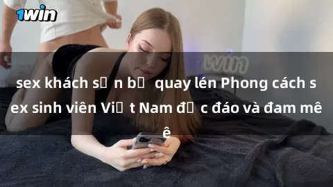 sex khách sạn bị quay lén Phong cách sex sinh viên Việt Nam độc đáo và đam mê
